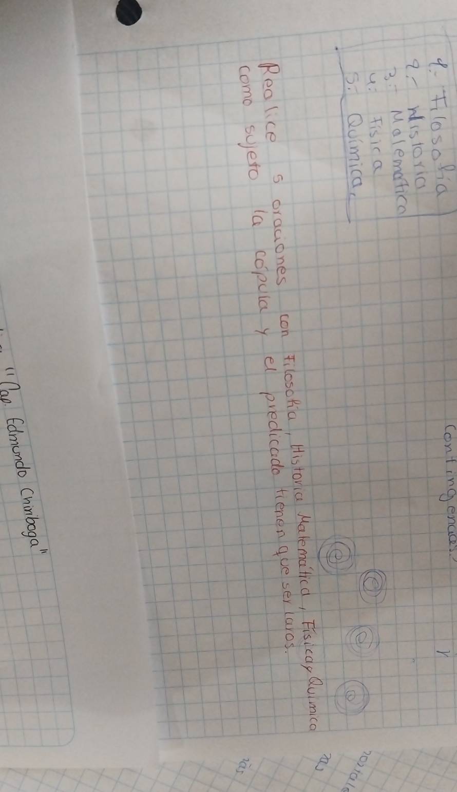 Flosofia contingencces?
r
a-ristoric
3: Malematica
u: Tisica
5. Quimica,
20)tal
e
Reolice s oraciones con Filoschia, Historia Malematica, Fisicay Quimica n
como syeto (a copula y el predicado fienen que ser laros.
"1 Cap. Edmundo Chinboga"