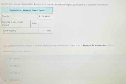 Elabora una tabla de depreciación, basada en el método de suma de dígitos, de acuerdo a la siguiente información.
Calcula la depreciación, elabora la tabla de depreciación y señala el valor correcto de la deprediación acumulada en el año 9
Seleccione la respuesta correcta:
9094,282,40
$694,182,40
$694,382.40
% $4,082.4 (