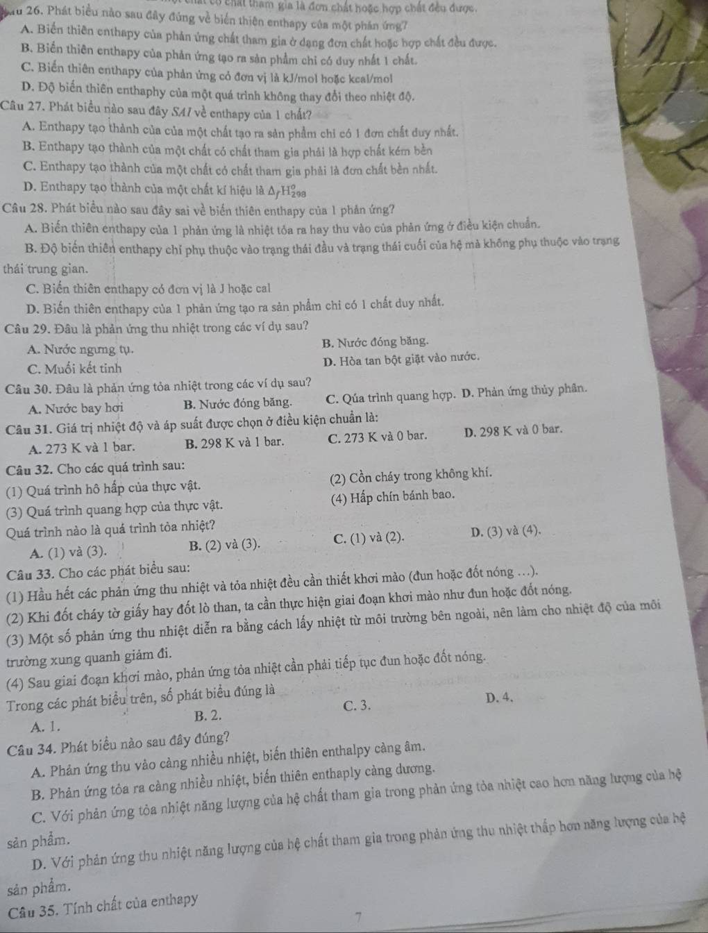 Ccó chất tham gia là đơn chất hoặc hợp chất đều được.
au 26. Phát biểu nào sau đây đủng về biển thiên enthapy của một phần ứng7
A. Biến thiên enthapy của phản ứng chất tham gia ở dạng đơn chất hoặc hợp chất đều được.
B. Biến thiên enthapy của phản ứng tạo ra sản phẩm chỉ có duy nhất 1 chất.
C. Biến thiên enthapy của phản ứng có đơn vị là kJ/mol hoặc keal/mol
D. Độ biến thiên enthaphy của một quá trình không thay đổi theo nhiệt độ.
Câu 27. Phát biểu nào sau đây S47 về enthapy của 1 chất?
A. Enthapy tạo thành của của một chất tạo ra sản phẩm chỉ có 1 đơn chất duy nhất.
B. Enthapy tạo thành của một chất có chất tham gia phải là hợp chất kém bèn
C. Enthapy tạo thành của một chất có chất tham gia phải là đơn chất bền nhất.
D. Enthapy tạo thành của một chất kí hiệu là Δ/H₂
Câu 28. Phát biểu nào sau đây sai về biển thiên enthapy của 1 phản ứng?
A. Biến thiên enthapy của 1 phản ứng là nhiệt tỏa ra hay thu vào của phản ứng ở điều kiện chuẩn.
B. Độ biến thiên enthapy chỉ phụ thuộc vào trạng thái đầu và trạng thái cuối của hệ mà không phụ thuộc vào trạng
thái trung gian.
C. Biển thiên enthapy có đơn vị là J hoặc cal
D. Biến thiên enthapy của 1 phản ứng tạo ra sản phẩm chi có 1 chất duy nhất.
Câu 29. Đâu là phản ứng thu nhiệt trong các ví dụ sau?
A. Nước ngưng tụ. B. Nước đóng băng.
C. Muối kết tinh D. Hòa tan bột giặt vào nước.
Câu 30. Đâu là phản ứng tỏa nhiệt trong các ví dụ sau?
A. Nước bay hơi B. Nước đóng băng. C. Qúa trình quang hợp. D. Phản ứng thủy phân.
Câu 31. Giá trị nhiệt độ và áp suất được chọn ở điều kiện chuẩn là:
A. 273 K và 1 bar. B. 298 K và 1 bar. C. 273 K và 0 bar. D. 298 K và 0 bar.
Câu 32. Cho các quá trình sau:
(1) Quá trình hô hấp của thực vật. (2) Cồn cháy trong không khí.
(3) Quá trình quang hợp của thực vật. (4) Hấp chín bánh bao.
Quá trình nào là quá trình tỏa nhiệt?
A. (1) và (3). B. (2) và (3). C. (1) và (2). D. (3) và (4).
Câu 33. Cho các phát biểu sau:
(1) Hầu hết các phản ứng thu nhiệt và tỏa nhiệt đều cần thiết khơi mào (đun hoặc đốt nóng ...).
(2) Khi đốt cháy tờ giấy hay đốt lò than, ta cần thực hiện giai đoạn khơi mào như đun hoặc đốt nóng.
(3) Một số phản ứng thu nhiệt diễn ra bằng cách lấy nhiệt từ môi trường bên ngoài, nên làm cho nhiệt độ của môi
trường xung quanh giảm đi.
(4) Sau giai đoạn khơi mào, phản ứng tỏa nhiệt cần phải tiếp tục đun hoặc đốt nóng.
Trong các phát biểu trên, số phát biểu đúng là
C. 3. D. 4.
A. 1. B. 2.
Câu 34. Phát biểu nào sau đây đúng?
A. Phản ứng thu vào cảng nhiều nhiệt, biến thiên enthalpy càng âm.
B. Phản ứng tỏa ra càng nhiều nhiệt, biến thiên enthaply càng dương.
C. Với phản ứng tỏa nhiệt năng lượng của hệ chất tham gia trong phản ứng tỏa nhiệt cao hơn năng lượng của hệ
sản phẩm.
D. Với phản ứng thu nhiệt năng lượng của hệ chất tham gia trong phản ứng thu nhiệt thấp hơn năng lượng của hệ
sản phẩm.
Câu 35. Tính chất của enthapy
7