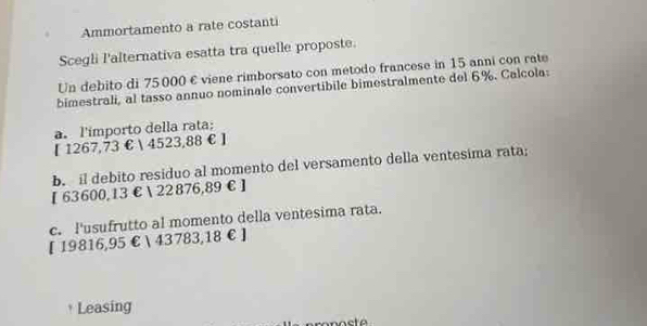 Ammortamento a rate costanti
Scegli l'alternativa esatta tra quelle proposte.
Un debito di 75000 € viene rimborsato con metodo francese in 15 anni con rate
bimestrali, al tasso annuo nominale convertibile bimestralmente del 6%. Calcola:
a. l'importo della rata:
【 1267,73 €  4523,88 € ]
b. il debito residuo al momento del versamento della ventesima rata;
【 63600,13€ 22876,89 € £
c. I'usufrutto al momento della ventesima rata.
[ 19816,95 €  43783,18 € £
* Leasing