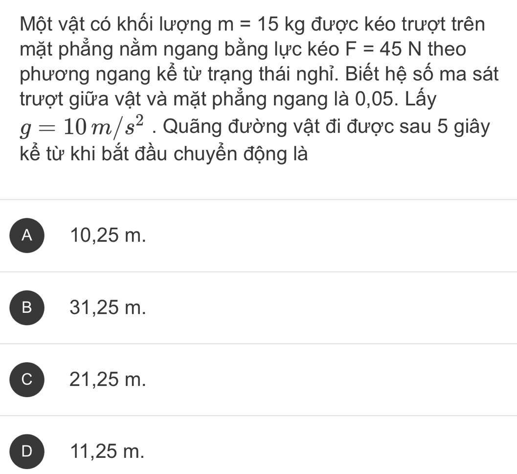 Một vật có khối lượng m=15kg được kéo trượt trên
mặt phẳng nằm ngang bằng lực kéo F=45N theo
phương ngang kể từ trạng thái nghỉ. Biết hệ số ma sát
trượt giữa vật và mặt phẳng ngang là 0,05. Lấy
g=10m/s^2. Quãng đường vật đi được sau 5 giây
kể từ khi bắt đầu chuyển động là
A ) 10,25 m.
B 31,25 m.
c 21,25 m.
D ) 11,25 m.