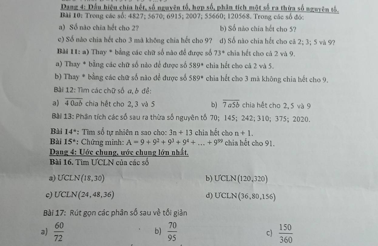 Dang 4: Dấu hiệu chia hết, số nguyên tố, hợp số, phân tích một số ra thừa số nguyên tố.
Bài 10: Trong các số: 4827; 5670; 6915; 2007; 55660; 120568. Trong các số đó:
a) Số nào chia hết cho 2? b) Số nào chia hết cho 5?
c) Số nào chia hết cho 3 mà không chia hết cho 9?7 d) Số nào chia hết cho cả 2; 3; 5 và 9?
Bài 11: a) Thay * bằng các chữ số nào đề được số 73^* chia hết cho cả 2 và 9.
a) Thay * bằng các chữ số nào để được số 589^* chia hết cho cả 2 và 5.
b) Thay * bằng các chữ số nào đề được số 589^* chia hết cho 3 mà không chia hết cho 9.
Bài 12: Tìm các chữ số a, b để:
a) overline 40ab chia hết cho 2, 3 và 5 b) overline 7a5b chia hết cho 2, 5 và 9
Bài 13: Phân tích các số sau ra thừa số nguyên tố 70; 145; 242; 310; 375; 2020.
Bài 14^* : Tìm số tự nhiên n sao cho: 3n+13 chia hết cho n+1.
Bài 15^* : Chứng minh: A=9+9^2+9^3+9^4+...+9^(99) chia hết cho 91.
Dang 4: Uớc chung, ước chung lớn nhất.
Bài 16. Tìm ƯCLN của các số
a) UCLN (18,30) b) UCLN (120,320)
c) ƯCLN (24,48,36) d) UCLN( (36,80,15 6)
Bài 17: Rút gọn các phân số sau về tối giản
a)  60/72   70/95   150/360 
b)
c)