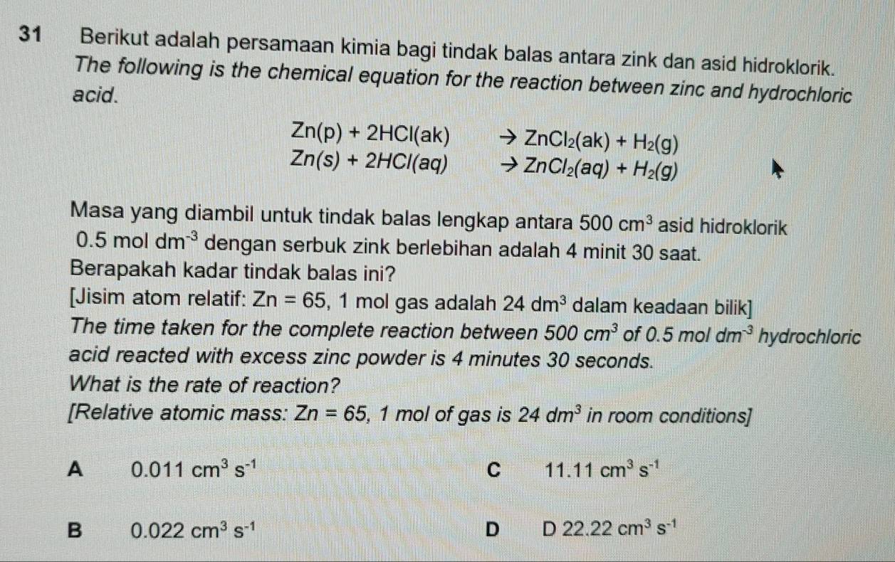 Berikut adalah persamaan kimia bagi tindak balas antara zink dan asid hidroklorik.
The following is the chemical equation for the reaction between zinc and hydrochloric
acid.
Zn(p)+2HCl(ak) ZnCl_2(ak)+H_2(g)
Zn(s)+2HCl(aq) ZnCl_2(aq)+H_2(g)
Masa yang diambil untuk tindak balas lengkap antara 500cm^3 asid hidroklorik
0.5moldm^(-3) dengan serbuk zink berlebihan adalah 4 minit 30 saat.
Berapakah kadar tindak balas ini?
[Jisim atom relatif: Zn=65 , 1 mol gas adalah 24dm^3 dalam keadaan bilik]
The time taken for the complete reaction between 500cm^3 of 0.5moldm^(-3) hydrochloric
acid reacted with excess zinc powder is 4 minutes 30 seconds.
What is the rate of reaction?
[Relative atomic mass: Zn=65 , 1 mol of gas is 24dm^3 in room conditions]
A 0.011cm^3s^(-1)
C 11.11cm^3s^(-1)
B 0.022cm^3s^(-1)
D D 22.22cm^3s^(-1)