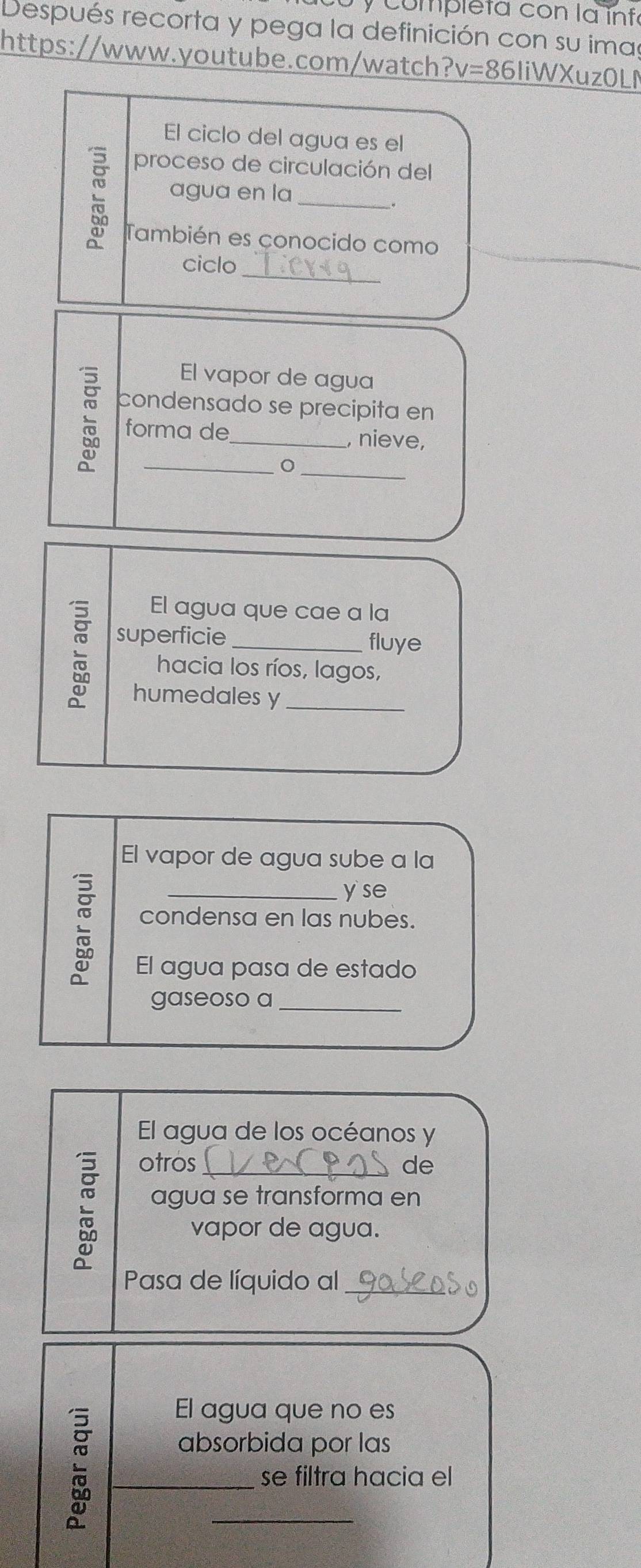 completa con la infa 
Después recorta y pega la definición con su imas 
https://www.youtube.com/watch1 ?v= 86liWXuzOLN 
El ciclo del agua es el 
proceso de circulación del 
agua en la_ 
También es conocido como 
_ 
ciclo 
El vapor de agua 
condensado se precipita en 
forma de_ , nieve, 
_ 
_ 
El agua que cae a la 
superficie _fluye 
hacia los ríos, lagos, 
humedales y_ 
El vapor de agua sube a la 
_yse 
condensa en las nubes. 
El agua pasa de estado 
gaseoso a_ 
El agua de los océanos y 
otros_ de 
agua se transforma en 
vapor de agua. 
Pasa de líquido al_ 
El agua que no es 
absorbida por las 
_se filtra hacia el 
_