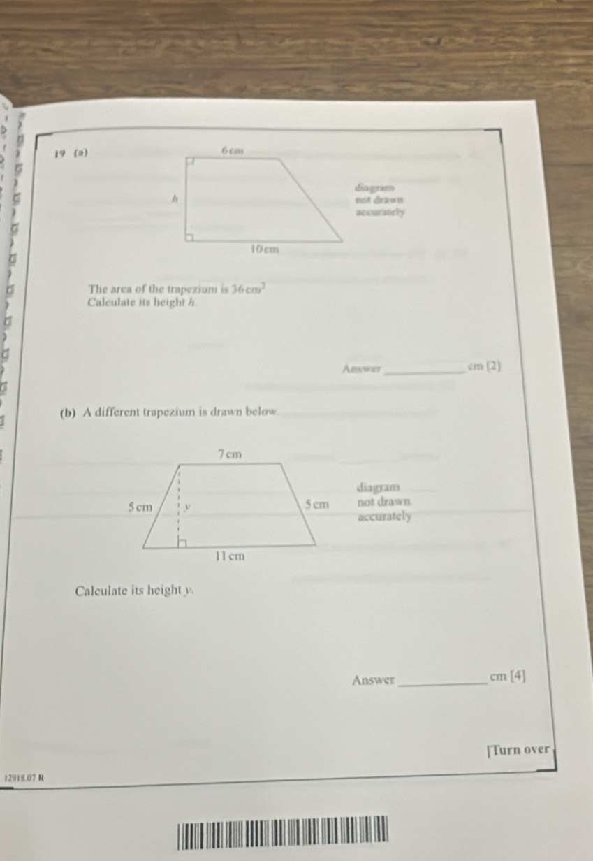 19 (a) 
diagram 

not dra== 
accurately 
9 
9 
The area of the trapezium is 36cm^2
Calculate its height h
Answer_ cm (2] 
(b) A different trapezium is drawn below 
diagram 
not drawn. 
accurately 
Calculate its heighty 
Answer_ cm[4]
[Turn over
12918.07 R