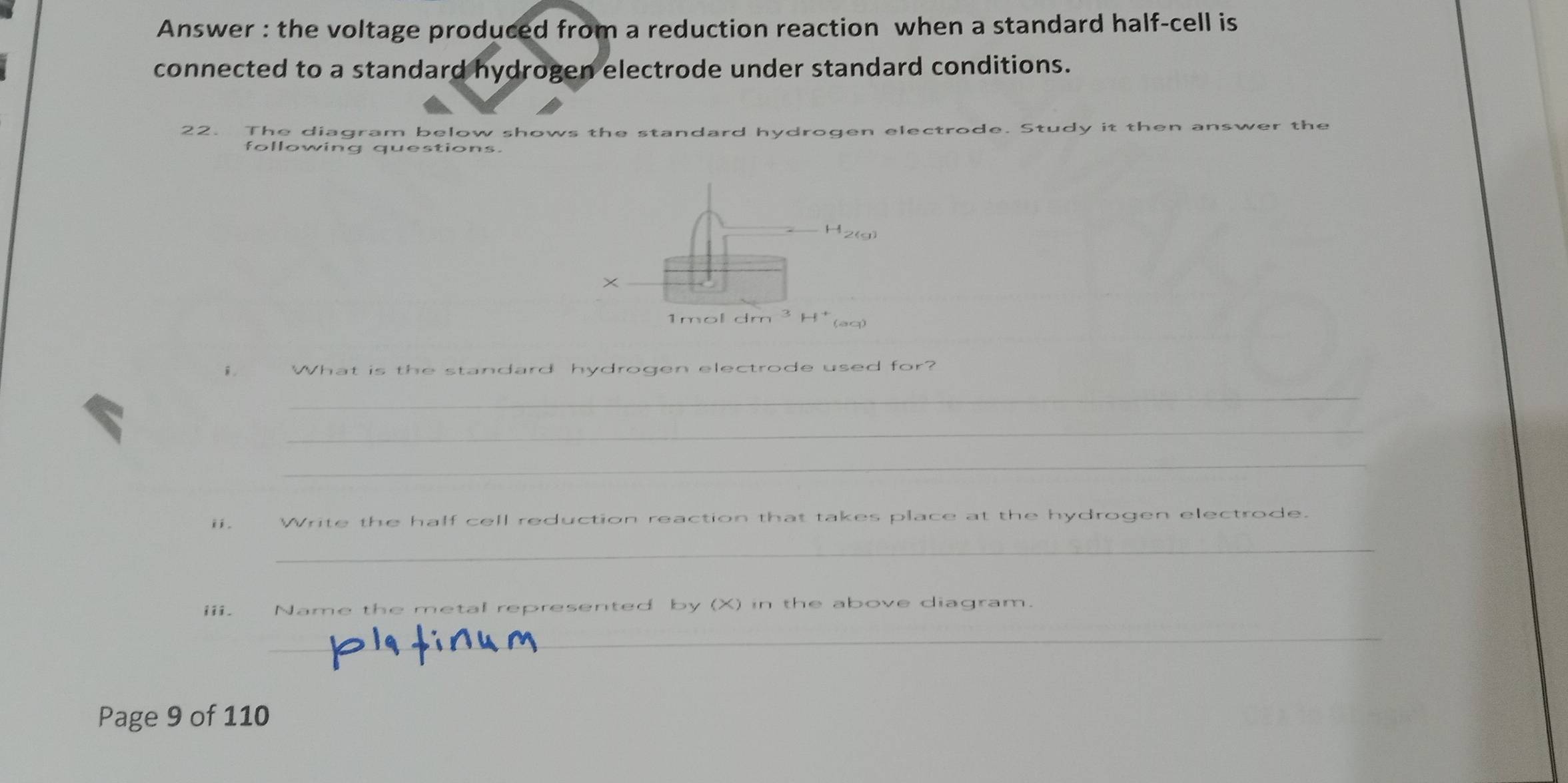 Answer : the voltage produced from a reduction reaction when a standard half-cell is 
connected to a standard hydrogen electrode under standard conditions. 
22. The diagram below shows the standard hydrogen electrode. Study it then answer the 
following questions.
H_2 (a) 
× 
1mol dm 
(aq) 
。 What is the standard hydrogen electrode used for? 
_ 
_ 
_ 
ii. Write the half cell reduction reaction that takes place at the hydrogen electrode. 
_ 
iii. Name the metal represented by (X) in the above diagram. 
_ 
Page 9 of 110