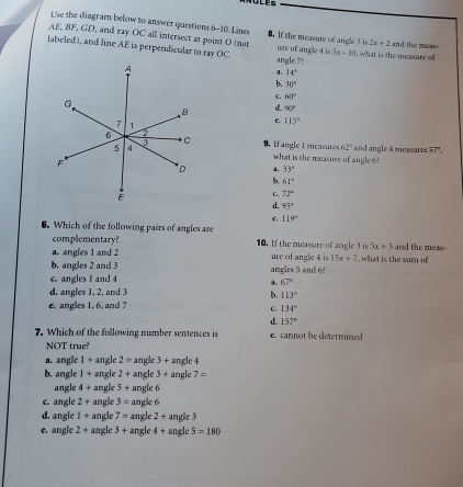 Use the diagramn below to answer questions 6-10. Limes 8. 1f the measure of angle 3 i 2x+2
AE, BF, GD, and ray OC all intersect at point O (not ure of angle 4 is 3x-10 and the meas-
labeled), and line AE is perpendicualar to ray OC. angle 7? , what is the measure of
a. 14°
b. 30°
C. 60°
d 90°
e 115°
9， [f ang]e 1 mcasures 62° and angle 4 measures 57°, 
what is the measure of angle 6?
1 33°
b. 61°
C. 71°
d. 95°
119°
6. Which of the following pairs of angles are
complementary? 10. If the measure of angle 3 is 5x+3 and the meas-
a. angles 1 and 2 ure of angle 4 is 15x+7 , what is the sum of
b. angles 2 and 3
C angles I and 4 angles 5 and 6
a. 67°
d. angles 1, 2, and 3 b. 113°
e. angles 1, 6, and 7
C. 134°
d. 157°
7. Which of the following number sentences is cannot be determined
NOT true?
a. angle 1+ angle 2= angle 3 + angle 4
b, angle I+ angle 2+ angle 3+a ngle 7=
angle 4+ angle 5+ angle 6
c. angle 2+ ngle 3= angle 6
d. angle 1+a ngle 7= angle 2 + angle 3
e. angle 2+ angle 3+ angle 4 + angle 5=180