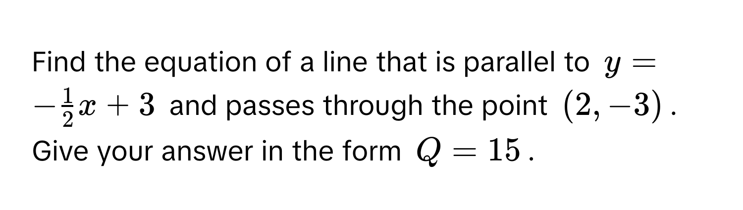 Find the equation of a line that is parallel to $y = - 1/2 x + 3$ and passes through the point $(2, -3)$. 
Give your answer in the form $Q = 15$.