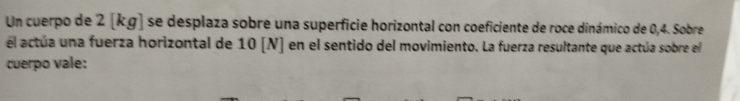 Un cuerpo de 2 [kg] se desplaza sobre una superficie horizontal con coeficiente de roce dinámico de 0,4. Sobre 
él actúa una fuerza horizontal de 10 [N] en el sentido del movimiento. La fuerza resultante que actúa sobre el 
cuerpo vale: