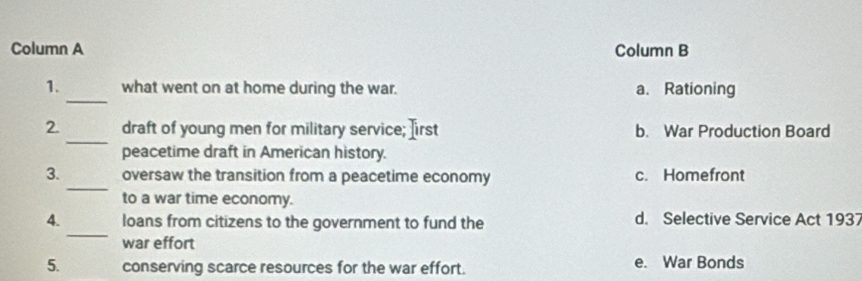 Column A Column B
_
1. what went on at home during the war. a. Rationing
_
2. draft of young men for military service; Iirst b. War Production Board
peacetime draft in American history.
_
3. oversaw the transition from a peacetime economy c. Homefront
to a war time economy.
_
4. loans from citizens to the government to fund the d. Selective Service Act 1937
war effort
5. conserving scarce resources for the war effort. e. War Bonds
