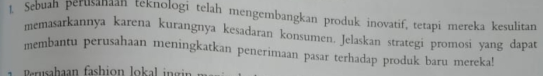 Sebuah perusanaan teknologi telah mengembangkan produk inovatif, tetapi mereka kesulitan 
memasarkannya karena kurangnya kesadaran konsumen. Jelaskan strategi promosi yang dapat 
membantu perusahaan meningkatkan penerimaan pasar terhadap produk baru mereka! 
er sahaan fashion lokal i g i