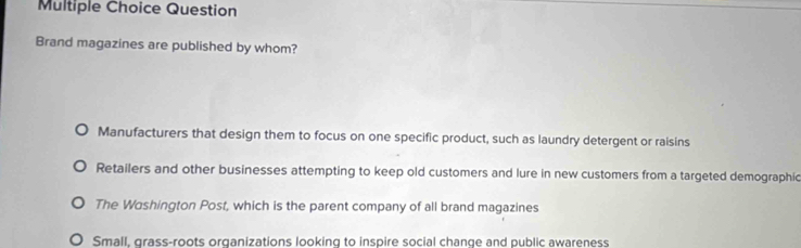 Question
Brand magazines are published by whom?
Manufacturers that design them to focus on one specific product, such as laundry detergent or raisins
Retailers and other businesses attempting to keep old customers and lure in new customers from a targeted demographic
The Washington Post, which is the parent company of all brand magazines
Small, grass-roots organizations looking to inspire social change and public awareness