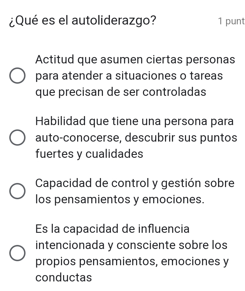 ¿Qué es el autoliderazgo? 1 punt
Actitud que asumen ciertas personas
para atender a situaciones o tareas
que precisan de ser controladas
Habilidad que tiene una persona para
auto-conocerse, descubrir sus puntos
fuertes y cualidades
Capacidad de control y gestión sobre
los pensamientos y emociones.
Es la capacidad de influencia
intencionada y consciente sobre los
propios pensamientos, emociones y
conductas