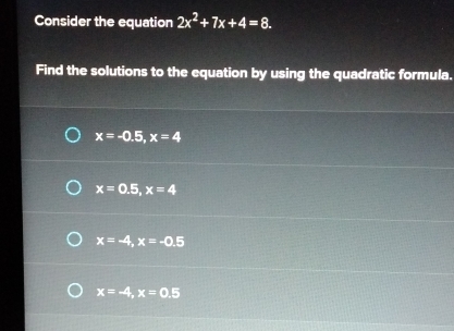 Consider the equation 2x^2+7x+4=8. 
Find the solutions to the equation by using the quadratic formula.
x=-0.5, x=4
x=0.5, x=4
x=-4, x=-0.5
x=-4, x=0.5