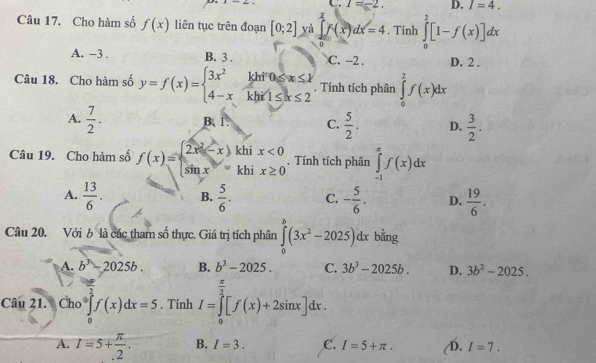 C. I=-2. D. I=4.
Câu 17. Cho hàm số f(x) liên tục trên đoạn [0;2] yà ∈tlimits _0^(1f(x)dx=4. Tinh ∈tlimits _0^1[1-f(x)]dx
A. -3 . B. 3 . C. -2 . D. 2 .
Câu 18. Cho hàm số y=f(x)=beginarray)l 3x^2khif0≤slant x≤slant k 4-xkhif1≤ k≤ 2endarray.. Tính tích phân ∈tlimits _0^(2f(x)dx
A. frac 7)2. B 1 C.  5/2 . D.  3/2 .
Câu 19. Cho hàm số f(x)=beginarrayl 2x^2-x  sin x=endarray. ch beginarrayr x<0 ix≥ 0endarray. Tính tích phân ∈tlimits _(-1)^(π)f(x)dx
□ 
kh
A.  13/6 . B.  5/6 . C. - 5/6 . D.  19/6 .
Câu 20. Với b là các tham số thực. Giá trị tích phân ∈tlimits _0^(b(3x^2)-2025)dx bằng
A. b^3-2025b. B. b^3-2025. C. 3b^3-2025b. D. 3b^2-2025.
Câu 21. Cho ∈tlimits _0^(2f(x)dx=5. Tính I=∈tlimits _0^(frac π)2)[f(x)+2sin x]dx.
A. I=5+ π /.2 . B. I=3. C. I=5+π . D. I=7.