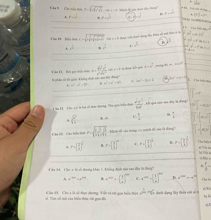 A.  2/1009 .
Câu 9. Cho biểu thức P=sqrt[3](xsqrt [4]x^3sqrt x) ,với x>0.  Mệnh đề nào dưới đây đúng?  16. Với các số thực a
A. P=x^(frac 1)2 B. P=x^(frac 7)12 C. P)=x^(frac 5)6 D. P=x^(frac 7)24 A. (3°)^circ =3^(circ -1).
trác nghiệm đứn
u 1. Cho biểu thức 9^(frac 3)2
Câu 10. Biểu thức C=sqrt(xsqrt xsqrt xsqrt xsqrt x) với x>0 được viết dưới dạng lũy thừa số mũ hữu tỉ là )^ 2/3 · 27^(frac 2)3=(9· 27)^ 2/4 
A. x^(frac 3)16. B. x^(frac 7)5. C. x^(frac 15)16. D. x^(frac 31)32. )^ 2/5 · 27^(frac 2)5=3^p thì k=3
44^(frac 3)4:9^(frac 3)4=2^3 thị k=3
1-B=1
Câu 11. Rút gọn biểu thức A=frac sqrt[3](a^5)· a^(frac 7)3a^4· sqrt[7](a^(-2)) với a>0 ta được kết quả A=a^(frac m)n , trong dó m , n∈ N^* v
là phân số tối gián. Khẳng định nào sau đây đúng?
A. m^2-n^2=25, B. m^2+n^2=43. C. 3m^2-2n=2. D. 2m^2+n=15 2. Cho biểu thức
( (-1)/3 )^-3=5^2
Câu 12. Cho a,b là hai số thực dương. Thu gọn biểu thức frac a^(frac 7)6b^(-frac 2)3sqrt[6](ab^2) , kết quả nào sau đây là đúng? 0.2)^ 3/5 ]^-5=(0.2)^-5
A. sqrt[3](frac a^4)b. B. ab . C.  b/a . D.  a/b . [ 2/3 ]^-3+[(0,2)^ 3/5 ]^-4
Câu 13. Cho biểu thức P=sqrt[3](frac 2)3sqrt(frac 2)3sqrt(frac 2)3 Mệnh đề nào trong các mệnh đề sau là đúng?  2/3 )^-3+[(0.0,2)^frac 3]
A. P=( 2/3 )^ 1/5 . B. P=( 2/3 )^15. C. P=( 2/3 )^ 1/18 . D. P=( 2/3 )^ 1/2 . Cho biểu t
a) Viết dư
_
b) Viết du
_c) Khi a
Câu 14. Cho # là số dương khác 1. Khẳng định nào sau đây là đúng?
d)  P/Q =
A. a^(-2019)=a^(2019). B. a^(-2019)=-( 1/a )^2019. C. a^(-2019)=( 1/a )^2019. D. a^(-2019)=-a^(2019) Cho bi
Câu 15. Cho a là số thực dương. Viết và rút gọn biểu thức a^(frac 3)2018.sqrt[2018](a) dưới dạng lũy thừa với số m a) Kh
ti. Tim số mũ của biểu thức rút gọn đó. b) Bi
c) E