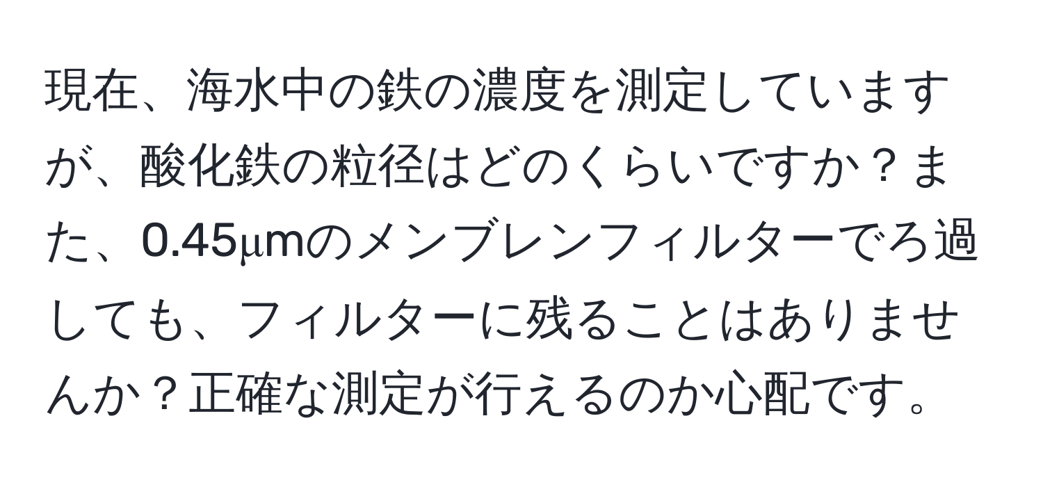 現在、海水中の鉄の濃度を測定していますが、酸化鉄の粒径はどのくらいですか？また、0.45μmのメンブレンフィルターでろ過しても、フィルターに残ることはありませんか？正確な測定が行えるのか心配です。