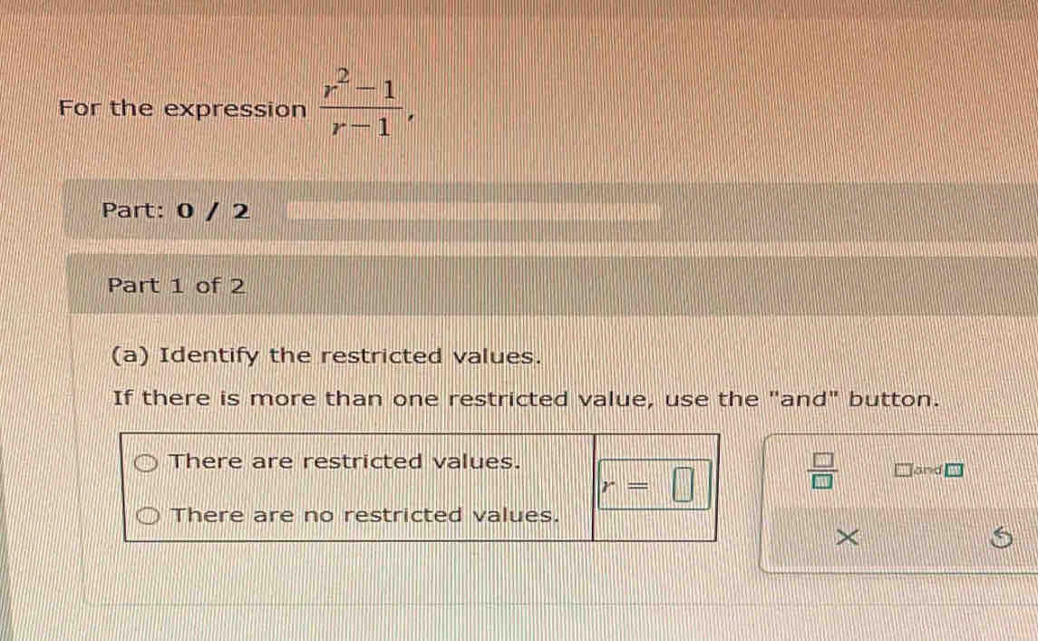 For the expression  (r^2-1)/r-1 , 
Part: 0 / 2
Part 1 of 2
(a) Identify the restricted values.
If there is more than one restricted value, use the "and" button.
There are restricted values.
r=□
 □ /□   and
There are no restricted values.
×