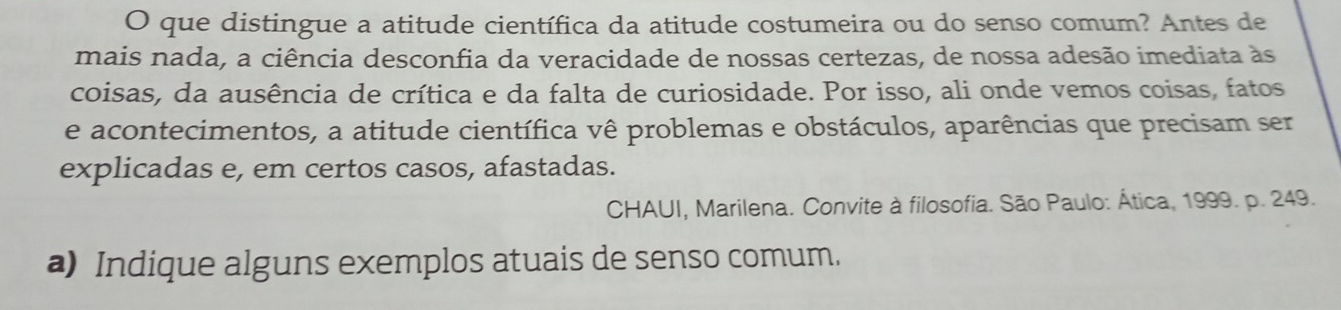 que distingue a atitude científica da atitude costumeira ou do senso comum? Antes de 
mais nada, a ciência desconfia da veracidade de nossas certezas, de nossa adesão imediata às 
coisas, da ausência de crítica e da falta de curiosidade. Por isso, ali onde vemos coisas, fatos 
e acontecimentos, a atitude científica vê problemas e obstáculos, aparências que precisam ser 
explicadas e, em certos casos, afastadas. 
CHAUI, Marilena. Convite à filosofia. São Paulo: Ática, 1999. p. 249. 
a) Indique alguns exemplos atuais de senso comum.