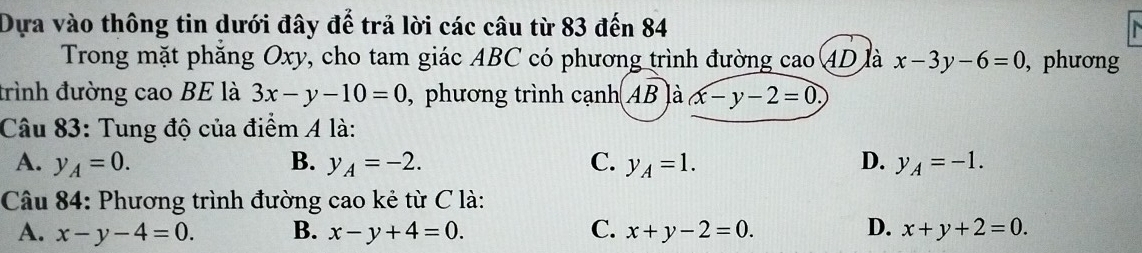 Dựa vào thông tin dưới đây để trả lời các câu từ 83 đến 84
Trong mặt phăng Oxy, cho tam giác ABC có phương trình đường cao 4D là x-3y-6=0 , phương
trình đường cao BE là 3x-y-10=0 , phương trình cạnh AB là x-y-2=0, 
Câu 83: Tung độ của điểm A là:
A. y_A=0. B. y_A=-2. C. y_A=1. D. y_A=-1. 
Câu 84: Phương trình đường cao kẻ từ C là:
A. x-y-4=0. B. x-y+4=0. C. x+y-2=0. D. x+y+2=0.