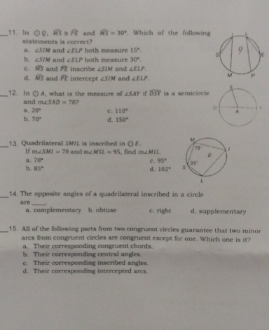 In odot Q. widehat MS≌ widehat PE and widehat MS=30°. Which of the followin
statements is correct?
a. ∠ SIM and ∠ ELP both measure 15°.
b. ∠ SIM and ∠ ELP both measure 30°.
c. widehat MS and PE inscribe ∠ SIM and ∠ ELP.
d. widehat MS and widehat PE intercept ∠ SIM and ∠ ELP.
_12. In odot A , what is the measure of ∠ SAY if widehat DSY is a semicircle
and m∠ SAD=70
a. 20° c. 110°
b. 70° d. 150°
_13. Quadrilateral SM/L is inscribed in odot E.
If m∠ SMI=78 and m∠ MSL=95 , find m∠ MIL
a 78°
c. 95°
b. 85° d 102°
_14. The opposite angles of a quadrilateral inscribed in a circle
are_ “” b. obtuse c. right d. supplementary
a. complementary
_15. All of the following parts from two congruent circles guarantee that two minor
arcs from congruent circles are congruent except for one. Which one is it?
a. Their corresponding congruent chords.
b. Their corresponding central angles
c. Their corresponding inscribed angles
d. Their corresponding intercepted arcs.