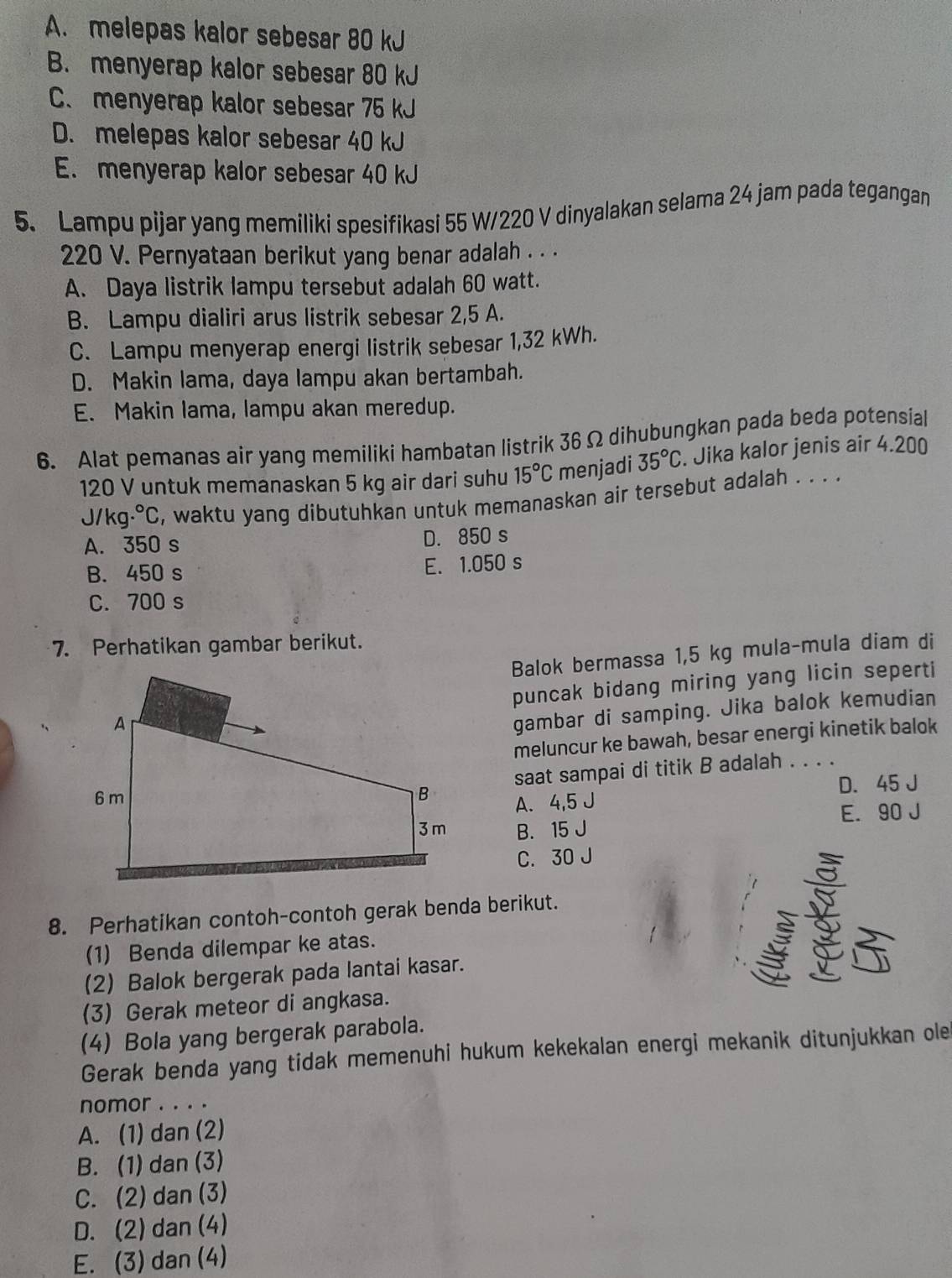 A. melepas kalor sebesar 80 kJ
B. menyerap kalor sebesar 80 kJ
C. menyerap kalor sebesar 75 kJ
D. melepas kalor sebesar 40 kJ
E. menyerap kalor sebesar 40 kJ
5. Lampu pijar yang memiliki spesifikasi 55 W/220 V dinyalakan selama 24 jam pada tegangan
220 V. Pernyataan berikut yang benar adalah . . .
A. Daya listrik lampu tersebut adalah 60 watt.
B. Lampu dialiri arus listrik sebesar 2,5 A.
C. Lampu menyerap energi listrik sebesar 1,32 kWh.
D. Makin lama, daya lampu akan bertambah.
E. Makin lama, lampu akan meredup.
6. Alat pemanas air yang memiliki hambatan listrik 36 Ω dihubungkan pada beda potensial
120 V untuk memanaskan 5 kg air dari suhu 15°C menjadi 35°C. Jika kalor jenis air 4.200
J/kg.^circ  s, waktu yang dibutuhkan untuk memanaskan air tersebut adalah . . . .
A. 350 s D. 850 s
B. 450 s E. 1.050 s
C. 700 s
7. Perhatikan gambar berikut.
Balok bermassa 1,5 kg mula-mula diam di
puncak bidang miring yang licin seperti
gambar di samping. Jika balok kemudian
meluncur ke bawah, besar energi kinetik balok
saat sampai di titik B adalah . . . .
D. 45 J
A. 4,5 J
B. 15 J E. 90 J
C. 30 J
S
8. Perhatikan contoh-contoh gerak benda berikut.
(1) Benda dilempar ke atas.
(2) Balok bergerak pada lantai kasar. 
(3) Gerak meteor di angkasa.
(4) Bola yang bergerak parabola.
Gerak benda yang tidak memenuhi hukum kekekalan energi mekanik ditunjukkan ole
nomor . . . .
A. (1) dan (2)
B. (1) dan (3)
C. (2) dan (3)
D. (2)dan (4)
E. (3) dan (4)