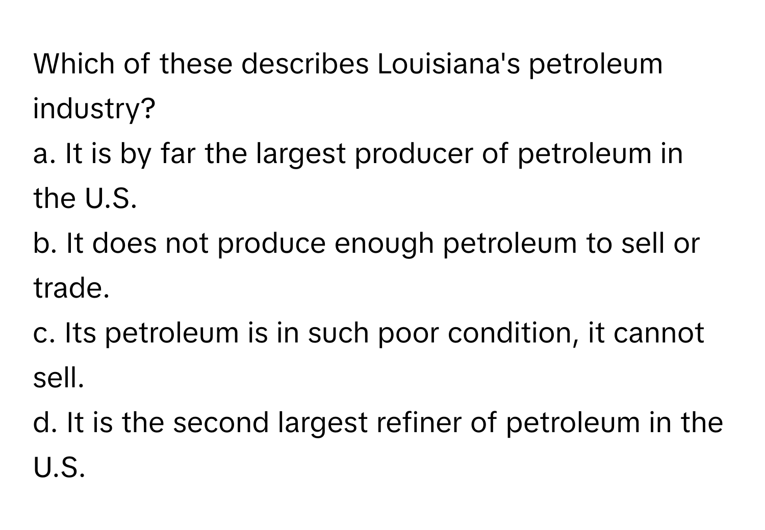 Which of these describes Louisiana's petroleum industry?

a. It is by far the largest producer of petroleum in the U.S.
b. It does not produce enough petroleum to sell or trade.
c. Its petroleum is in such poor condition, it cannot sell.
d. It is the second largest refiner of petroleum in the U.S.