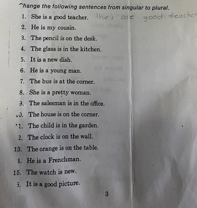 hange the following sentences from singular to plural. 
1. She is a good teacher. 
2. He is my cousin. 
3. The pencil is on the desk. 
4. The glass is in the kitchen. 
5. It is a new dish. 
6. He is a young man. 
7. The bus is at the corner. 
8. She is a pretty woman. 
9. The salesman is in the office. 
10. The house is on the corner. 
11. The child is in the garden. 
2. The clock is on the wall. 
13. The orange is on the table. 
4. He is a Frenchman. 
15. The watch is new. 
3. It is a good picture. 
3