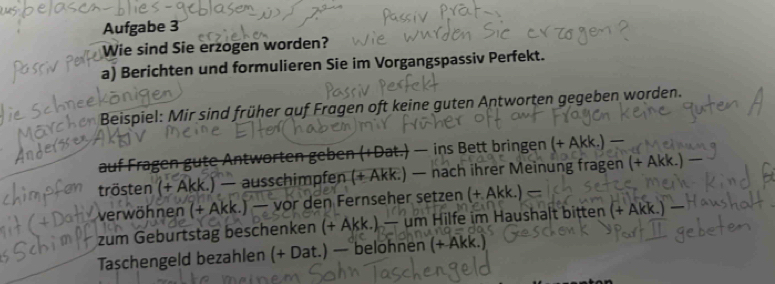 Aufgabe 3 
Wie sind Sie erzogen worden? 
a) Berichten und formulieren Sie im Vorgangspassiv Perfekt. 
meeköni 
en Beispiel: Mir sind früher auf Fragen oft keine guten Antworten gegeben worden. 
auf Fragen gute Antworten geben (+Dat.) — ins Bett bringen (+ 
trösten (+ Akk.) — ausschimpfen (+ Akk.) — nach ihrer Meinung fragen (+ Akk.) − 
verwöhnen (+ Akk.) — vor den Fernseher setzen + Akk.) 
zum Geburtstag beschenken (+ Akk.) — um Hilfe im Haushalt bitten ( (+ Ak 
Taschengeld bezahlen (+ Dat.) — belohnen (+ Akk.)