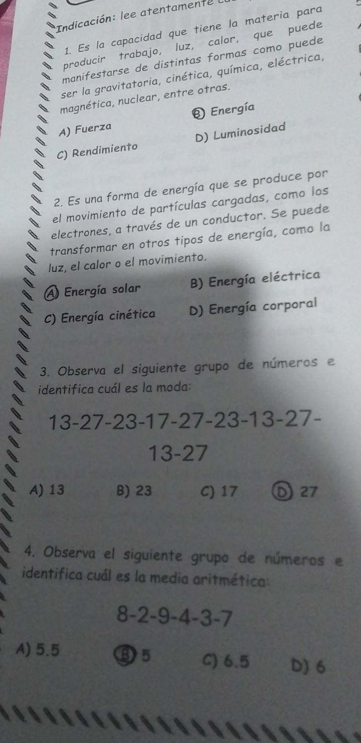 Indicación: lee atentamente 
1. Es la capacidad que tiene la materia para
producir trabajo, luz, calor, que puede
manifestarse de distintas formas como puede
ser la gravitatoria, cinética, química, eléctrica,
magnética, nuclear, entre otras.
® Energía
A) Fuerza
C) Rendimiento D) Luminosidad
2. Es una forma de energía que se produce por
el movimiento de partículas cargadas, como los
electrones, a través de un conductor. Se puede
transformar en otros tipos de energía, como la
luz, el calor o el movimiento.
A Energía solar B) Energía eléctrica
C) Energía cinética D) Energía corporal
3. Observa el siguiente grupo de números e
identifica cuál es la moda:
3-27-23-1 1-27 -23- 13-27-
13 - 27
A) 13 B) 23 C) 17 ① 27
4. Observa el siguiente grupo de números e
identifica cuál es la media aritmética:
8-2-9-4-3-7
⑬ 5
A) 5.5 C) 6.5 D) 6