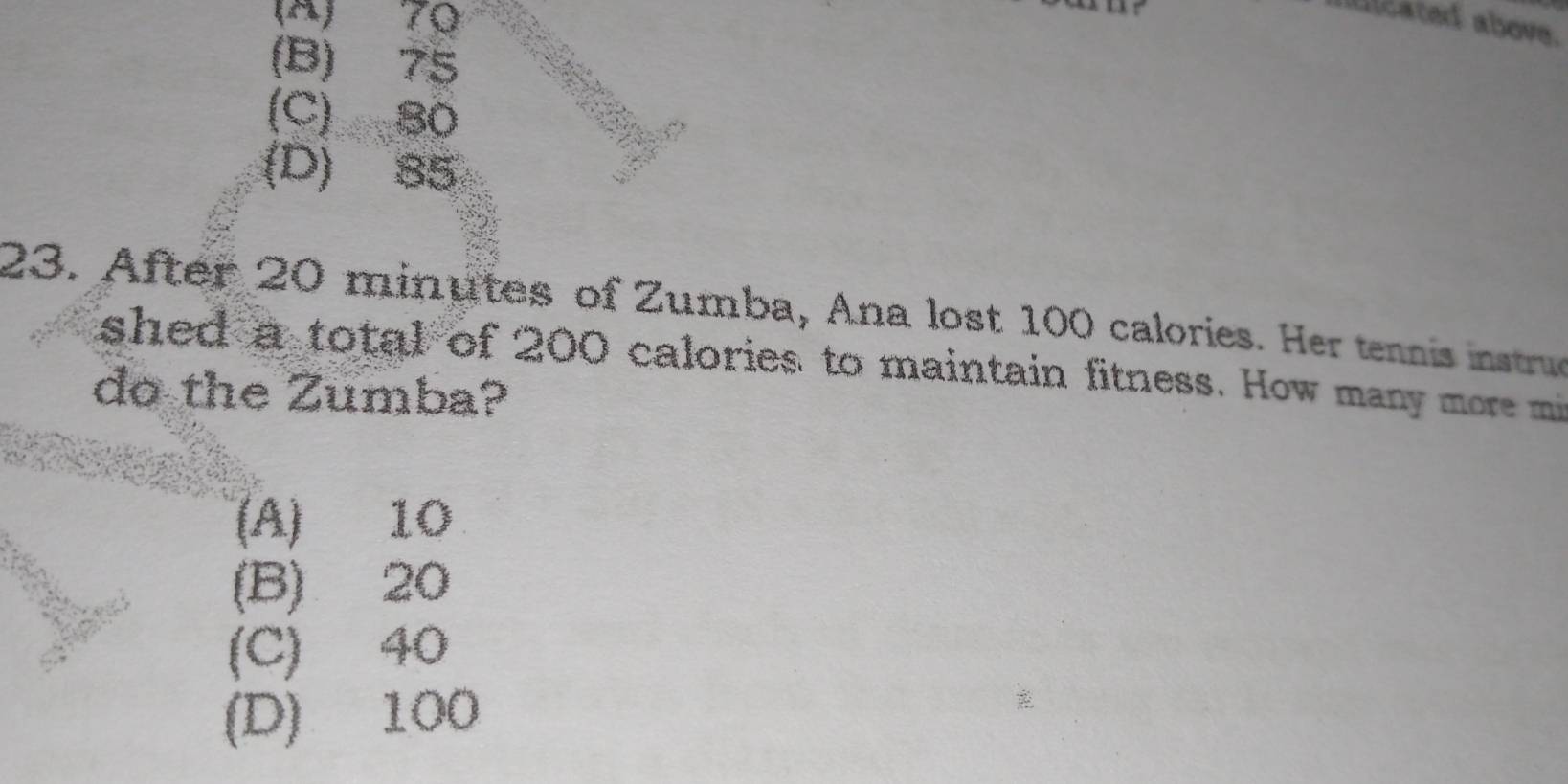 (A) 70
nticated above.
(B) 75
(C) B0
(D) 85
23. After 20 minutes of Zumba, Ana lost 100 calories. Her tennis instrue
shed a total of 200 calories to maintain fitness. How many more mi
do the Zumba?
(A) 10
(B) 20
(C) 40
(D) 100