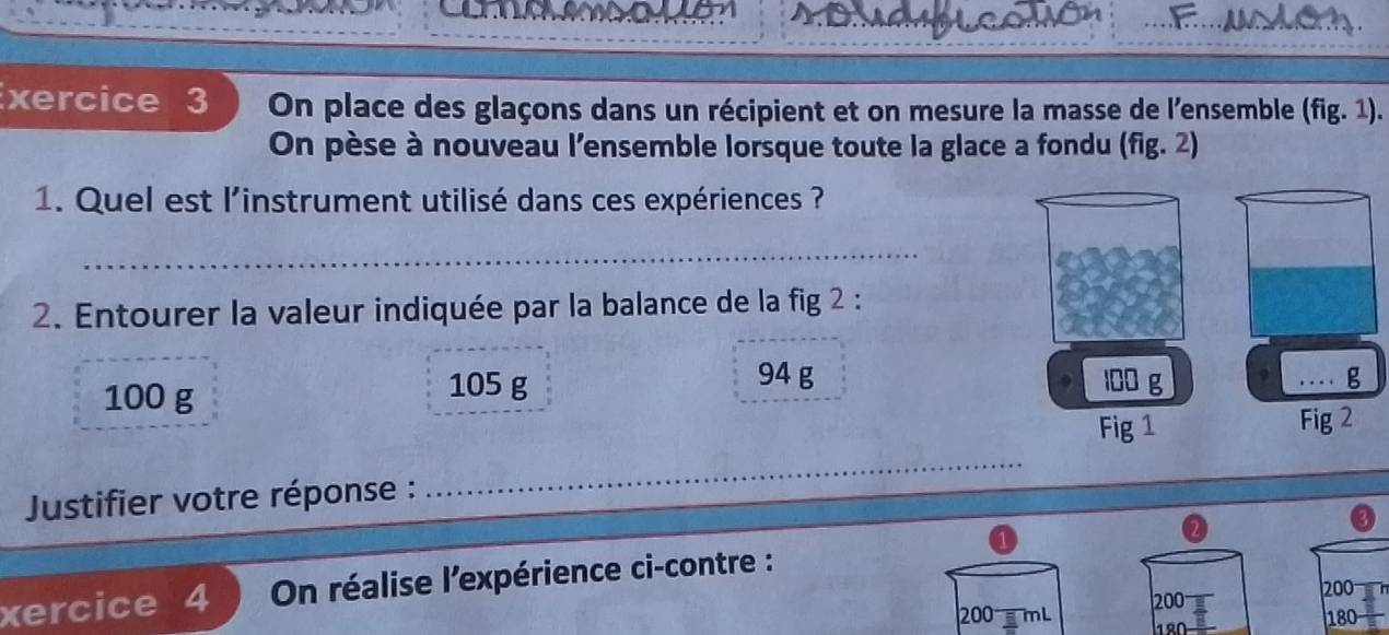 ...F.... ACA. 
xercice 3 On place des glaçons dans un récipient et on mesure la masse de l'ensemble (fig.1). 
On pèse à nouveau l'ensemble lorsque toute la glace a fondu (fig. 2) 
1. Quel est l'instrument utilisé dans ces expériences ? 
_ 
2. Entourer la valeur indiquée par la balance de la fig 2 :
94 g
100 g 105 g 100 g 9 g
Fig 1 Fig 2 
Justifier votre réponse : 
_ 
xercice 4 On réalise l'expérience ci-contre :
200 200
200 mL 180
1º0