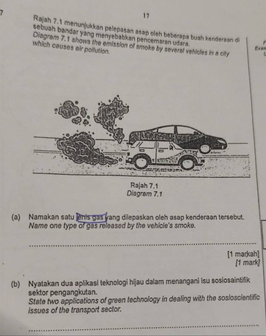 7 
17 
Rajah 7.1 menunjukkan pelepasan asap oleh beberapa buah kenderaan di F 
sebuah bandar yang menyebabkan pencemaran udara. L 
Diagram 7.1 shows the emission of smoke by several vehicles in a city 
which causes air pollution. 
Exan 
(a) Namakan satu jenis gas yang dilepaskan oleh asap kenderaan tersebut. 
Name one type of gas released by the vehicle's smoke. 
_ 
[1 markah] 
[1 mark] 
(b) Nyatakan dua aplikasi teknologi hijau dalam menangani isu sosiosaintifik 
sektor pengangkutan. 
State two applications of green technology in dealing with the sosioscientific 
issues of the transport sector. 
_