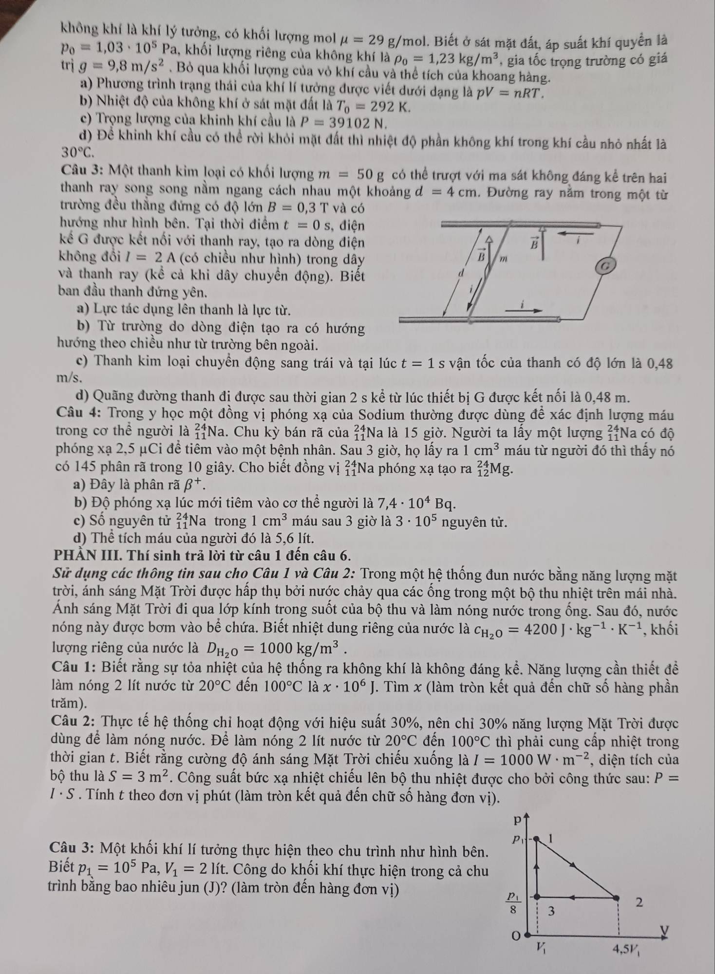 không khí là khí lý tưởng, có khối lượng mol mu =29g/ mol. Biết ở sát mặt đất, áp suất khí quyền là
p_0=1,03· 10^5Pa 1, khối lượng riêng của không khí là rho _0=1,23kg/m^3 , gia tốc trọng trường có giá
trig=9,8m/s^2. Bỏ qua khối lượng của vỏ khí cầu và thể tích của khoang hàng.
a) Phương trình trạng thái của khí lí tưởng được viết dưới dạng là pV=nRT.
b) Nhiệt độ của không khí ở sát mặt đất là T_0=292K.
c) Trọng lượng của khinh khí cầu là P=39102N.
d) Đề khinh khí cầu có thể rời khỏi mặt đất thì nhiệt độ phần không khí trong khí cầu nhỏ nhất là
30°C.
*  Câu 3: Một thanh kim loại có khối lượng m=50g có thể trượt với ma sát không đáng kể trên hai
thanh ray song song nằm ngang cách nhau một khoảng d=4cm. Đường ray nằm trong một từ
trường đều thẳng đứng có độ lớn B=0,3T và có
hướng như hình bên. Tại thời điểm t=0s điện
kế G được kết nối với thanh ray, tạo ra dòng điện 
không đổi I=2A (có chiều như hình) trong dây 
và thanh ray (kể cả khi dây chuyển động). Biết
ban đầu thanh đứng yên.
a) Lực tác dụng lên thanh là lực từ.
b) Từ trường do dòng điện tạo ra có hướng
hướng theo chiều như từ trường bên ngoài.
c) Thanh kim loại chuyển động sang trái và tại lúc t=1 S vận tốc của thanh có độ lớn là 0,48
m/s.
d) Quãng đường thanh đị được sau thời gian 2 s kể từ lúc thiết bị G được kết nối là 0,48 m.
Câu 4: Trong y học một đồng vị phóng xạ của Sodium thường được dùng để xác định lượng máu
trong cơ thể người là beginarrayr 24 11endarray Na. Chu kỳ bán rã của beginarrayr 24 11endarray Na là 15 giờ. Người ta lấy một lượng beginarrayr 24 11endarray Na có độ
phóng xạ 2,5 μCi để tiêm vào một bệnh nhân. Sau 3 giờ, họ lấy ra 1cm^3 máu từ người đó thì thấy nó
có 145 phân rã trong 10 giây. Cho biết đồng vị beginarrayr 24 11endarray Na phóng xạ tạo ra _(12)^(24)Mg
a) Đây là phân rã beta^+.
b) Độ phóng xạ lúc mới tiêm vào cơ thể người là 7,4· 10^4Bq.
c) Số nguyên tử beginarrayr 24 11endarray Na trong 1cm^3 máu sau 3 giờ là 3· 10^5 nguyên tử.
d) Thể tích máu của người đó là 5,6 lít.
PHẢN III. Thí sinh trả lời từ câu 1 đến câu 6.
Sử dụng các thông tin sau cho Câu 1 và Câu 2: Trong một hệ thống đun nước bằng năng lượng mặt
trời, ánh sáng Mặt Trời được hấp thụ bởi nước chảy qua các ống trong một bộ thu nhiệt trên mái nhà.
Ảnh sáng Mặt Trời đi qua lớp kính trong suốt của bộ thu và làm nóng nước trong ống. Sau đó, nước
nóng này được bơm vào bể chứa. Biết nhiệt dung riêng của nước là c_H_2O=4200J· kg^(-1)· K^(-1) , khối
lượng riêng của nước là D_H_2O=1000kg/m^3.
Câu 1: Biết rằng sự tỏa nhiệt của hệ thống ra không khí là không đáng kể. Năng lượng cần thiết đề
làm nóng 2 lít nước từ 20°C đến 100°C là x· 10^6J. Tìm x (làm tròn kết quả đến chữ số hàng phần
trăm).
Câu 2: Thực tế hệ thống chỉ hoạt động với hiệu suất 30%, nên chỉ 30% năng lượng Mặt Trời được
dùng để làm nóng nước. Để làm nóng 2 lít nước từ 20°C đến 100°C thì phải cung cấp nhiệt trong
thời gian t. Biết rằng cường độ ánh sáng Mặt Trời chiếu xuống là I=1000W· m^(-2) , diện tích của
bộ thu là S=3m^2. Công suất bức xạ nhiệt chiếu lên bộ thu nhiệt được cho bởi công thức sau: P=
I · S . Tính t theo đơn vị phút (làm tròn kết quả đến chữ số hàng đơn vị).
p
P 1
Câu 3: Một khối khí lí tưởng thực hiện theo chu trình như hình bên.
Biết p_1=10^5Pa,V_1=2 lít. Công do khối khí thực hiện trong cả chu
trình bằng bao nhiêu jun (J)? (làm tròn đến hàng đơn vị)
frac p_18 3
2
0
v
V_1
4,5V_1