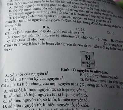 ạt Nhân nguyên tử 
Lich tích hạt m
Câu 7: Vì sao các nguyên tử lại liên kết với nhau thành phần từị
A. Để mỗi nguyên từ trong phân tử đạt tới cầu electron ổn định, bền vừng
B. Để lớp ngoài cùng của mỗi nguyên tử trong phân tử có nhiều electron độc thên
C. Để mỗi nguyên tử trong phân tử đều đạt 8 electron ở lớp ngoài cùng
D. Để tổng số electron ngoài cùng của các nguyên tử trong phân tử là 8
Câu 8: Hạt nhân nguyên từ nguyên tố X có 24 hạt, trong đó số hạt mang điện là 
trong X là
B. 6.
A. 12. C. 24.
Cầu 9: Điều nào dưới đây đúng khi nói về ion Cl? D. 13.
A. Được tạo thành khi nguyên từ chlorine (Cl) nhận vào 1 proton. B. Có ch
C. Có chứa 18 electron.
D. Trung hoà
Câu 10: Trong Bảng tuần hoàn các nguyên tổ, con số trên đầu mỗi ký hiệu hóah
tin về
N
Nitrogen
14
Hình : Ô nguyên tố nitrogen.
A. Số khối của nguyên tố. B. Số thứ tự nhóm của nó.
C. Số thứ tự chu kỳ của nguyên tố. D. Số hiệu nguyên tử của ngư
Câu 11: Kí hiệu chung của mọi nguyên tử là  A/2 X , trong đó A, X và Z lần lự
A. số khối, kí hiệu nguyên tố, số hiệu nguyên tử.
B. số khối, số hiệu nguyên tử, kí hiệu nguyên tố.
C. số hiệu nguyên tử, số khối, kí hiệu nguyên tố.
D. số hiệu nguyên tử, kí hiệu nguyên tố, số khối.