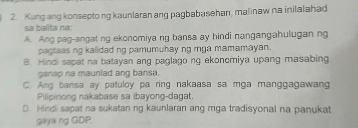 Kung ang konsepto ng kaunlaran ang pagbabasehan, malinaw na inilalahad
sa balita na:
A. Ang pag-angat ng ekonomiya ng bansa ay hindi nangangahulugan ng
pagtaas ng kalidad ng pamumuhay ng mga mamamayan.
B. Hindii sapat na batayan ang paglago ng ekonomiya upang masabing
ganap na maunlad ang bansa.
C. Ang bansa ay patuloy pa ring nakaasa sa mga manggagawang
Pilipinong nakabase sa ibayong-dagat.
D. Hindi sapat na sukatan ng kaunlaran ang mga tradisyonal na panukat
gaya ng GDP.