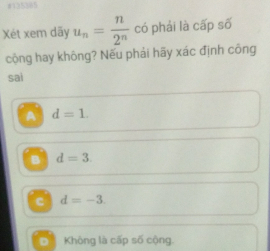 #135385
Xét xem dãy u_n= n/2^n  có phải là cấp số
cộng hay không? Nếu phải hãy xác định công
sai
A d=1.
B d=3.
c d=-3.
D Không là cấp số cộng.