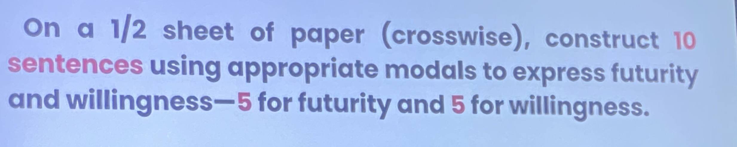 On a 1/2 sheet of paper (crosswise), construct 10
sentences using appropriate modals to express futurity 
and willingness— 5 for futurity and 5 for willingness.