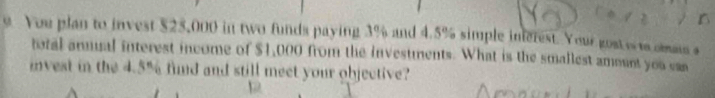 You plan to invest $25,000 in two funds paying 3% and 4.5% simple inferest. Your gost w w omaus s 
total anmual interest income of $1,000 from the investments. What is the smallest amount you can 
invest in the 4.5% find and still meet your objective? 
D