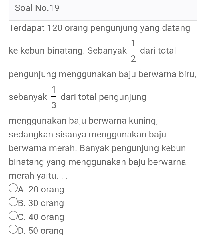 Soal No.19
Terdapat 120 orang pengunjung yang datang
ke kebun binatang. Sebanyak  1/2  dari total
pengunjung menggunakan baju berwarna biru,
sebanyak  1/3  dari total pengunjung
menggunakan baju berwarna kuning,
sedangkan sisanya menggunakan baju
berwarna merah. Banyak pengunjung kebun
binatang yang menggunakan baju berwarna
merah yaitu. . .
A. 20 orang
B. 30 orang
C. 40 orang
D. 50 orang