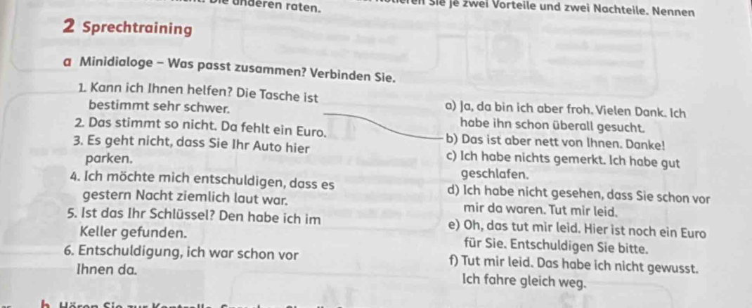 bie underen raten. erei šie je zwei Vorteile und zwei Nachteile. Nennen
2 Sprechtraining
a Minidialoge - Was passt zusammen? Verbinden Sie.
1. Kann ich Ihnen helfen? Die Tasche ist a) Ja, da bin ich aber froh. Vielen Dank. Ich
bestimmt sehr schwer. habe ihn schon überall gesucht.
2. Das stimmt so nicht. Da fehlt ein Euro. b) Das ist aber nett von lhnen. Danke!
3. Es geht nicht, dass Sie Ihr Auto hier c) Ich habe nichts gemerkt. Ich habe gut
parken.
geschlafen.
4. Ich möchte mich entschuldigen, dass es d) Ich habe nicht gesehen, dass Sie schon vor
gestern Nacht ziemlich laut war. mir da waren. Tut mir leid.
5. Ist das Ihr Schlüssel? Den habe ich im e) Oh, das tut mir leid. Hier ist noch ein Euro
Keller gefunden. für Sie. Entschuldigen Sie bitte.
6. Entschuldigung, ich war schon vor f) Tut mir leid. Das habe ich nicht gewusst.
Ihnen da.
Ich fahre gleich weg.
h