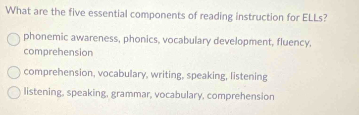 What are the five essential components of reading instruction for ELLs?
phonemic awareness, phonics, vocabulary development, fluency,
comprehension
comprehension, vocabulary, writing, speaking, listening
listening, speaking, grammar, vocabulary, comprehension