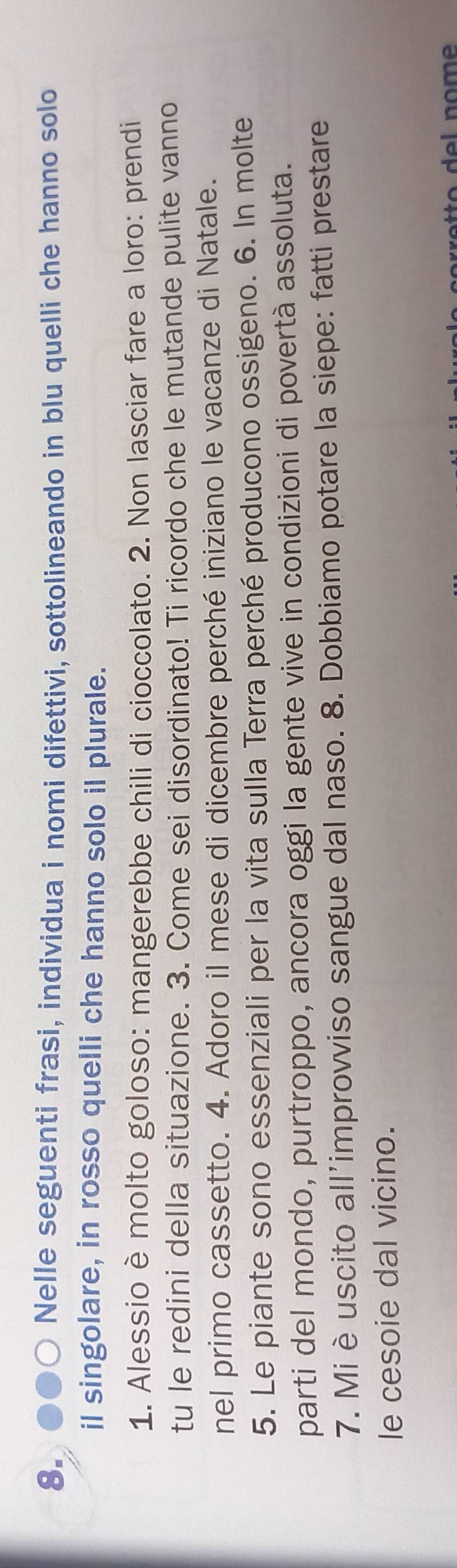 Nelle seguenti frasi, individua i nomi difettivi, sottolineando in blu quelli che hanno solo 
il singolare, in rosso quelli che hanno solo il plurale. 
1. Alessio è molto goloso: mangerebbe chili di cioccolato. 2. Non lasciar fare a loro: prendi 
tu le redini della situazione. 3. Come sei disordinato! Ti ricordo che le mutande pulite vanno 
nel primo cassetto. 4. Adoro il mese di dicembre perché iniziano le vacanze di Natale. 
5. Le piante sono essenziali per la vita sulla Terra perché producono ossigeno. 6. In molte 
parti del mondo, purtroppo, ancora oggi la gente vive in condizioni di povertà assoluta. 
7. Mi è uscito all'improvviso sangue dal naso. 8. Dobbiamo potare la siepe: fatti prestare 
le cesoie dal vicino.