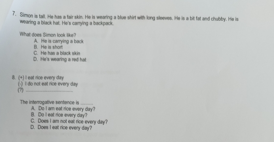 Simon is tall. He has a fair skin. He is wearing a blue shirt with long sleeves. He is a bit fat and chubby. He is
wearing a black hat. He's carrying a backpack.
What does Simon look like?
A. He is carrying a back
B. He is short
C. He has a black skin
D. He's wearing a red hat
8. (+) I eat rice every day
(-) I do not eat rice every day
(?)_
The interrogative sentence is_
A. Do I am eat rice every day?
B. Do I eat rice every day?
C. Does I am not eat rice every day?
D. Does I eat rice every day?