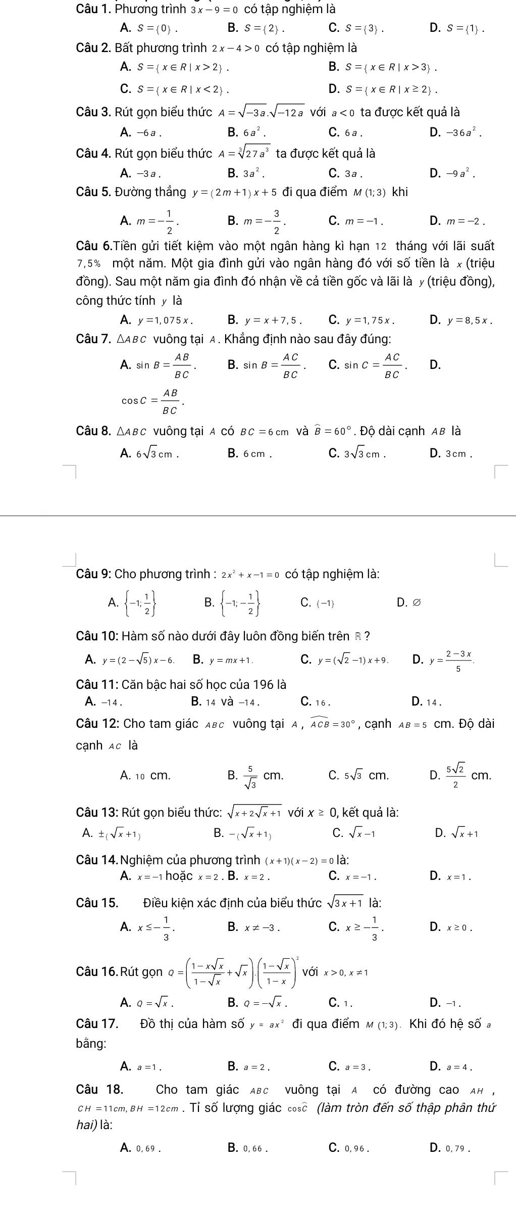 Phương trình 3x-9=0 có tập nghiệm là
A. S= 0 . B. S= 2 . C. S= 3 . D. S= 1 .
Câu 2. Bất phương trình 2x-4>0 có tập nghiệm là
A. S= x∈ R|x>2 . B. S= x∈ R|x>3 .
C. S= x∈ R|x<2 . D. S= x∈ R|x≥ 2 .
Câu 3. Rút gọn biểu thức A=sqrt(-3a).sqrt(-12a) với a<0</tex> ta được kết quả là
A. -6a .
B. 6a^2. C. 6 a . D. -36a^2.
Câu 4. Rút gọn biểu thức A=sqrt[3](27a^3) ta được kết quả là
A. -3a B. 3a^2. C. 3a .
D. -9a^2.
Câu 5. Đường thắng y=(2m+1)x+5 đi qua điểm m (1;3) khi
A. m=- 1/2 . B. m=- 3/2 . C. m=-1. D. m=-2.
Câu 6.Tiền gửi tiết kiệm vào một ngân hàng kì hạn 12 tháng với lãi suất
7,5% một năm. Một gia đình gửi vào ngân hàng đó với số tiền là x (triệu
đồng). Sau một năm gia đình đó nhận về cả tiền gốc và lãi là y (triệu đồng),
công thức tính y lhat a
A. y=1,075x. B. y=x+7,5. C. y=1,75x. D. y=8,5x.
Câu 7. △Aвc vuông tại A. Khẳng định nào sau đây đúng:
A. sin B= AB/BC . B. sin B= AC/BC . C. sin C= AC/BC . D.
cos C= AB/BC .
Câu 8. △ ABC vuông tại A có BC=6cm và widehat B=60°. Độ dài cạnh AB là
A. 6sqrt(3)cm. B. 6cm . C. 3sqrt(3)cm. D. 3cm .
Câu 9: Cho phương trình : 2x^2+x-1=0 có tập nghiệm là:
A.  -1; 1/2  B.  -1;- 1/2  C. -1 D. ∅
Câu 10: Hàm số nào dưới đây luôn đồng biến trên R  ?
A. y=(2-sqrt(5))x-6. B. y=mx+1. C. y=(sqrt(2)-1)x+9. D. y= (2-3x)/5 .
Câu 11: Căn bậc hai số học của 196 là
A. -14 . B. 14 và −14 . C. 16. D. 14 .
Câu 12: Cho tam giác Aвc vuông tại A,widehat ACB=30° , cạnh AB=5 cm. Đô dài
cạnh Ac là
A. 10 cm. B.  5/sqrt(3) cm. C. 5sqrt(3)cm. D.  5sqrt(2)/2 cm.
Câu 13: Rút gọn biểu thức: sqrt(x+2sqrt x)+1 với x≥ 0 , kết quả là:
A. ± (sqrt(x)+1) B. -(sqrt(x)+1) C. sqrt(x)-1 D. sqrt(x)+1
Câu 14. Nghiệm của phương trình (x+1)(x-2)=0 là:
A. x=-1hooverset .Cx=2Cx=2.B.x=2. C. x=-1. D. x=1.
Câu 15. Điều kiện xác định của biểu thức sqrt(3x+1) là:
A. x≤ - 1/3 . B. x!= -3. C. x≥ - 1/3 . D. x ≥ 0.
Câu 16. Rút gọn Q=( (1-xsqrt(x))/1-sqrt(x) +sqrt(x))· ( (1-sqrt(x))/1-x )^2 với x>0,x!= 1
A. Q=sqrt(x). B. Q=-sqrt(x). C. 1. D. -1 .
Câu 17. Đồ thị của hàm số y=ax^2 đi qua điểm m (1;3) Khi đó hệ số a
bằng:
A. a=1. B. a=2. C. a=3. D. a=4.
Câu 18. Cho tam giác ABC vuông tại A có đường cao AH ,
CH=11cm,BH=1 2cm . Tỉ số lượng giác cosc (làm tròn đến số thập phân thứ
hai) là:
A. 0, 69 . B. 0, 66 . C. 0, 96 . D. 0,79 .