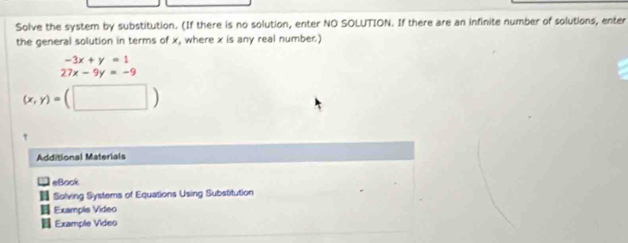 Solve the system by substitution. (If there is no solution, enter NO SOLUTION. If there are an infinite number of solutions, enter
the general solution in terms of x, where x is any real number)
-3x+y=1
27x-9y=-9
(x,y)=(□ )
'
Additional Materials
eBock
Solving Systems of Equations Using Substitution
Example Video
Example Video