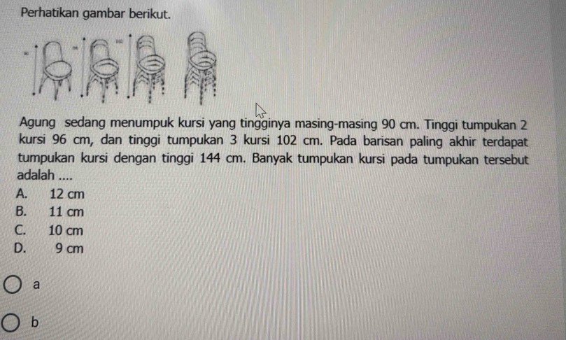 Perhatikan gambar berikut.
Agung sedang menumpuk kursi yang tingginya masing-masing 90 cm. Tinggi tumpukan 2
kursi 96 cm, dan tinggi tumpukan 3 kursi 102 cm. Pada barisan paling akhir terdapat
tumpukan kursi dengan tinggi 144 cm. Banyak tumpukan kursi pada tumpukan tersebut
adalah ....
A. 12 cm
B. 11 cm
C. 10 cm
D. 9 cm
a
b