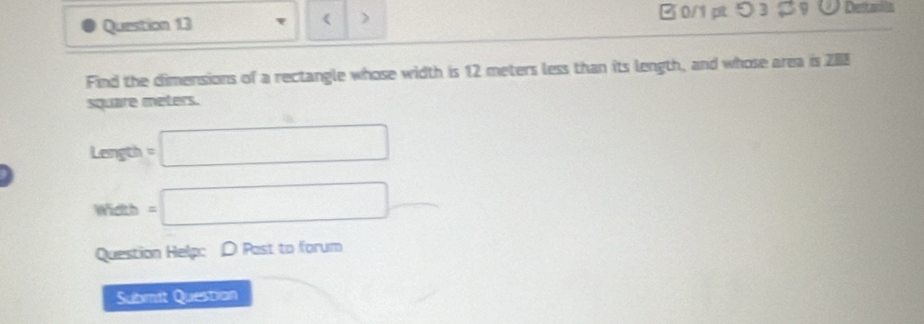 《 ) 0/1 ptつ 3 ¤？ ∪ Detasila 
Find the dimensions of a rectangle whose width is 12 meters less than its length, and whose area is 288
square meters.
Length =□
m ldth =□
Question Help: D Past to forum 
Submit Questian