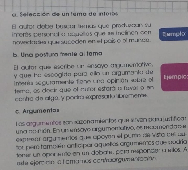 Selección de un tema de interes 
El autor debe buscar temas que produzcan su 
interés personal o aquellos que se inclinen con Ejemplo: 
novedades que suceden en el país o el mundo. 
b. Una postura frente al tema 
El autor que escribe un ensayo argumentativo, 
y que ha escogido para ello un argumento de 
interés seguramente tiene una opinión sobre el Ejemplo: 
tema, es decir que el autor estará a favor o en 
contra de algo, y podrá expresarlo libremente. 
c. Argumentos 
Los argumentos son razonamientos que sirven para justificar 
una opinión. En un ensayo argumentativo, es recomendable 
expresar argumentos que apoyen el punto de vista del au- 
tor, pero también anticipar aquellos argumentos que podría 
tener un oponente en un debate, para responder a ellos. A 
este ejercicio lo llamamos contraargumentación.