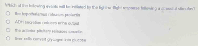 Which of the following events will be initiated by the fight-or-flight response following a stressful stimulus?
the hypothalamus releases prolactin
ADH secretion reduces urine output
the anterior pituitary releases secretin
liver cells convert glycogen into glucose